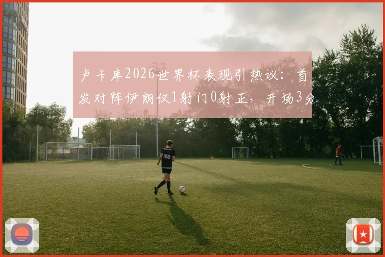 卢卡库2026世界杯表现引热议：首发对阵伊朗仅1射门0射正，开场3分钟染黄全解析