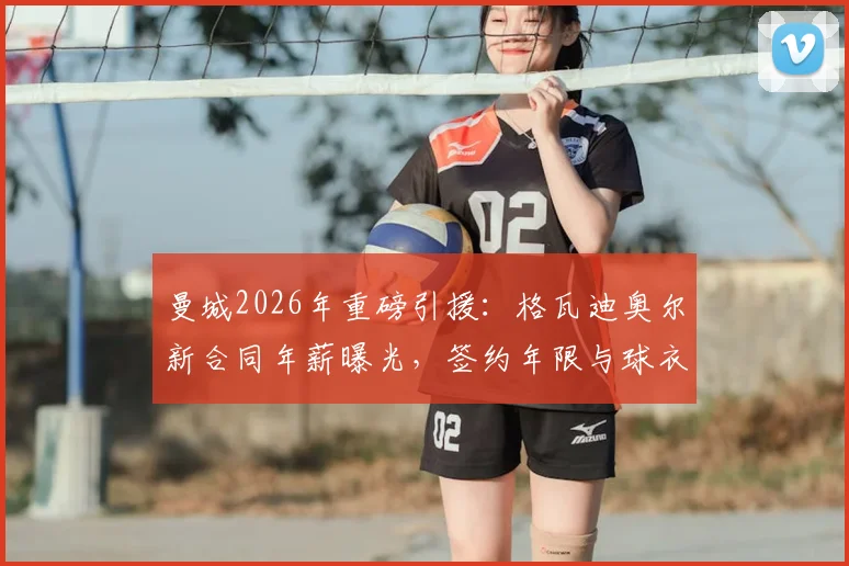 曼城2026年重磅引援：格瓦迪奥尔新合同年薪曝光，签约年限与球衣号码一并揭晓