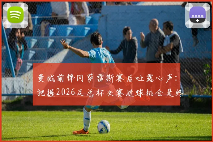 曼城前锋冈萨雷斯赛后吐露心声：把握2026足总杯决赛进球机会是终极目标，团队渴望捧杯