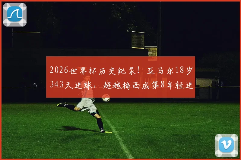2026世界杯历史纪录！亚马尔18岁343天进球，超越梅西成第8年轻进球球员