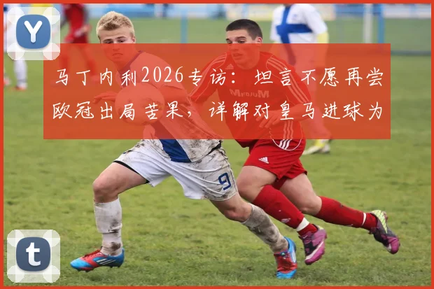 马丁内利2026专访:坦言不愿再尝欧冠出局苦果,详解对皇马进球为何最难忘