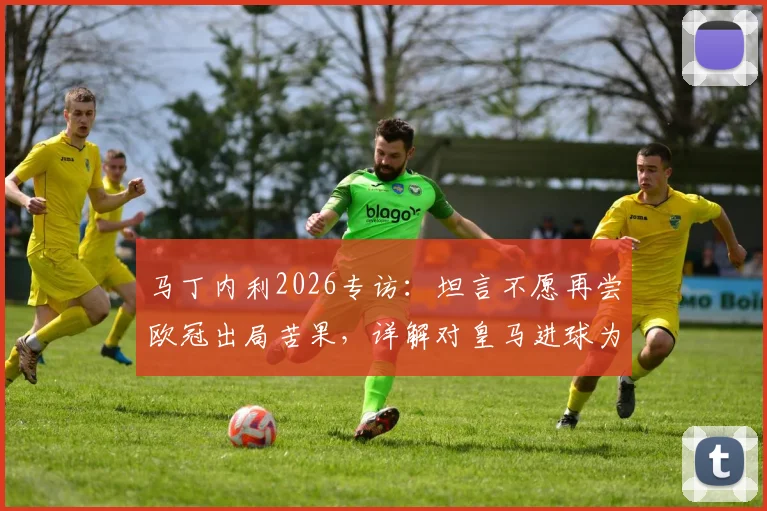 马丁内利2026专访：坦言不愿再尝欧冠出局苦果，详解对皇马进球为何最难忘