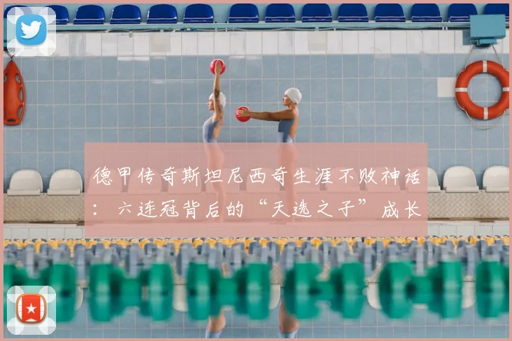 德甲传奇斯坦尼西奇生涯不败神话：六连冠背后的“天选之子”成长之路与数据全解析