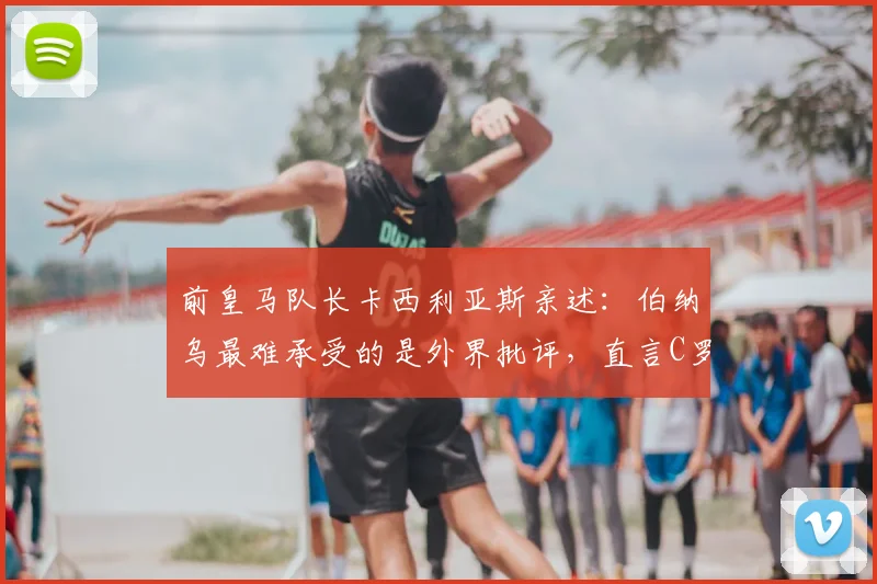 前皇马队长卡西利亚斯亲述：伯纳乌最难承受的是外界批评，直言C罗是21世纪队史最佳