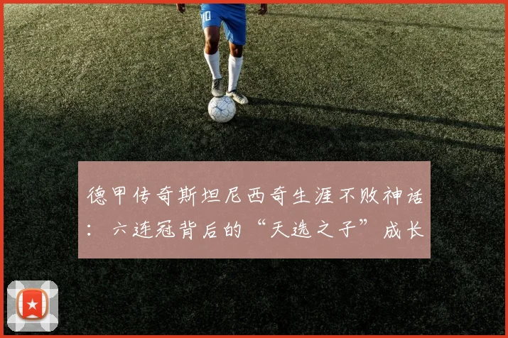 德甲传奇斯坦尼西奇生涯不败神话：六连冠背后的“天选之子”成长之路与数据全解析