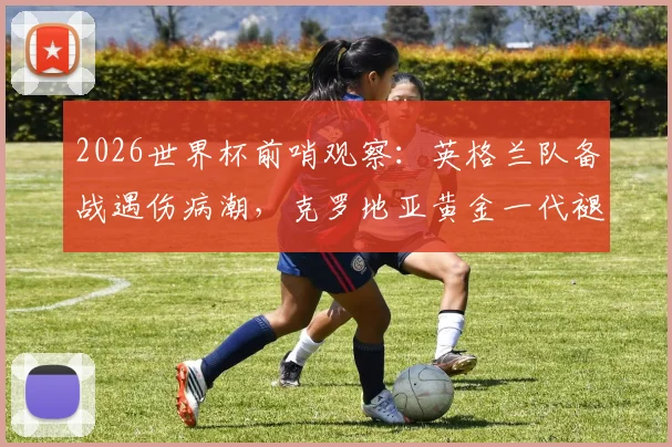2026世界杯前哨观察：英格兰队备战遇伤病潮，克罗地亚黄金一代褪色后能否再创奇迹？