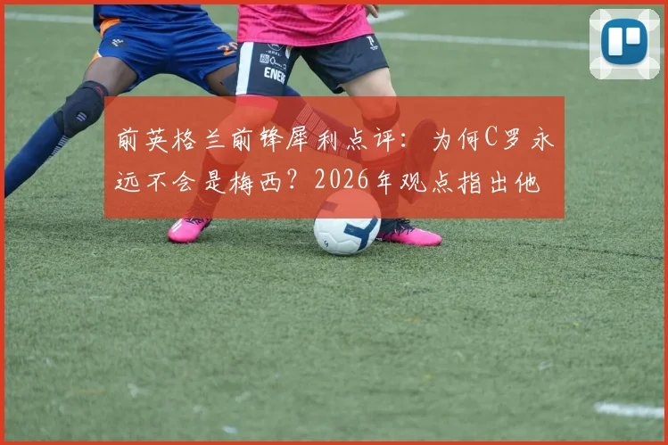 前英格兰前锋犀利点评：为何C罗永远不会是梅西？2026年观点指出他已成球队发展阻碍
