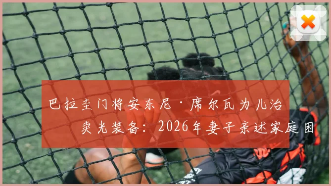 巴拉圭门将安东尼·席尔瓦为儿治病卖光装备:2026年妻子亲述家庭困境细节与感人故事