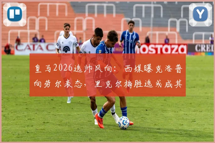 皇马2026选帅风向:西媒曝克洛普向劳尔表态,里克尔梅胜选或成其执教关键,附最新主帅候选分析