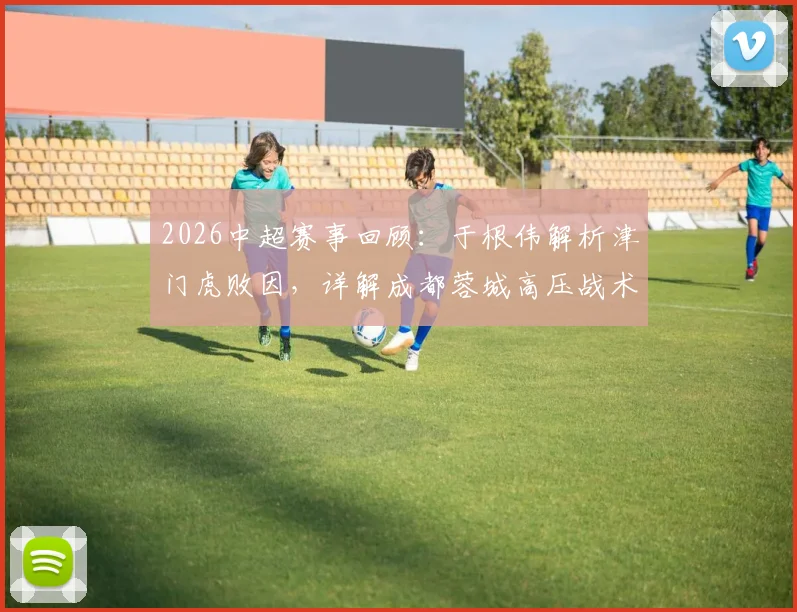 2026中超赛事回顾：于根伟解析津门虎败因，详解成都蓉城高压战术与无谓失误应对之道