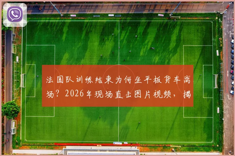 法国队训练结束为何坐平板货车离场？2026年现场直击图片视频，揭秘球队后勤真实安排