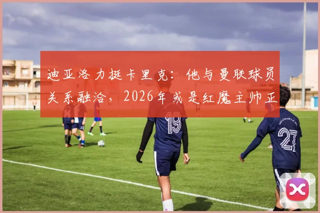 迪亚洛力挺卡里克:他与曼联球员关系融洽,2026年或是红魔主帅正确人选
