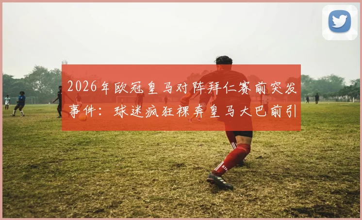 2026年欧冠皇马对阵拜仁赛前突发事件:球迷疯狂裸奔皇马大巴前引热议,事件详情与背后意味解读