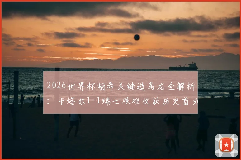2026世界杯胡希关键造乌龙全解析:卡塔尔1-1瑞士艰难收获历史首分,亚洲球队拿分到底有多难?