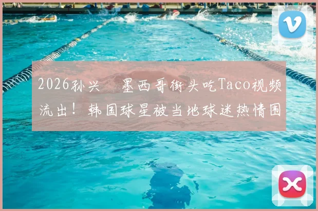 2026孙兴慜墨西哥街头吃Taco视频流出！韩国球星被当地球迷热情围堵场面火爆