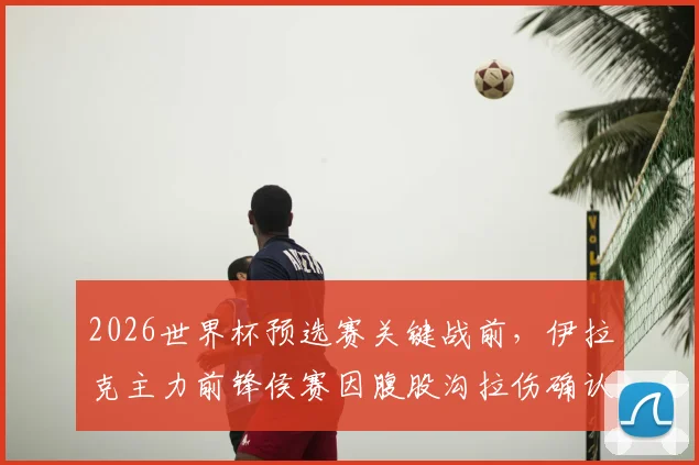 2026世界杯预选赛关键战前，伊拉克主力前锋侯赛因腹股沟拉伤确认伤退，完整伤情报告与球队应对策略分析