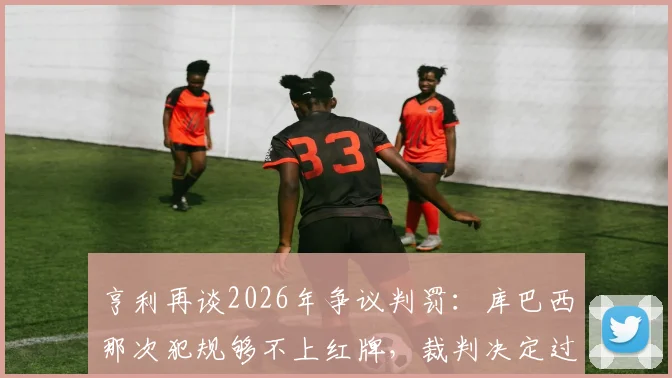 亨利再谈2026年争议判罚:库巴西那次犯规够不上红牌,裁判决定过于草率