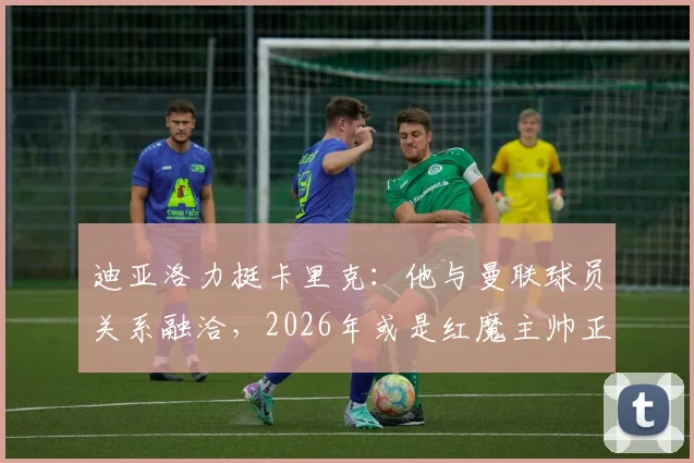 迪亚洛力挺卡里克：他与曼联球员关系融洽，2026年或是红魔主帅正确人选