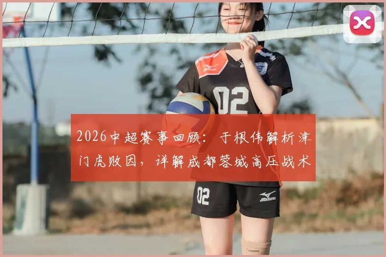2026中超赛事回顾：于根伟解析津门虎败因，详解成都蓉城高压战术与无谓失误应对之道