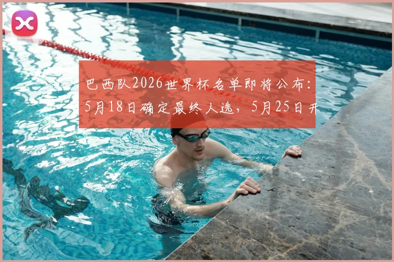巴西队2026世界杯名单即将公布：5月18日确定最终人选，5月25日开启正式备战集训日程