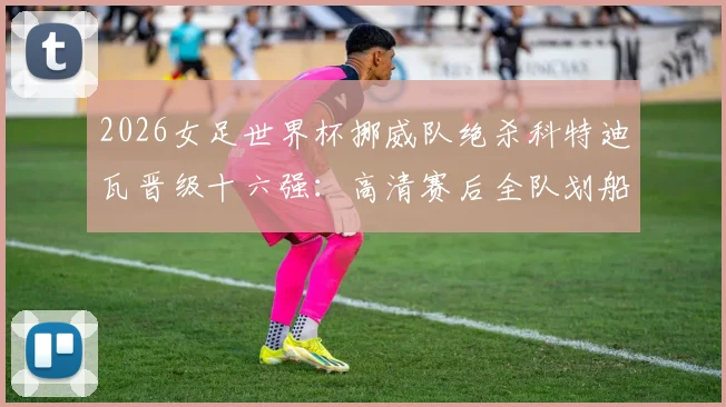 2026女足世界杯挪威队绝杀科特迪瓦晋级十六强:高清赛后全队划船庆祝瞬间图集精选,回顾关键进球与战术分析