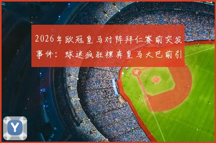 2026年欧冠皇马对阵拜仁赛前突发事件：球迷疯狂裸奔皇马大巴前引热议，事件详情与背后意味解读