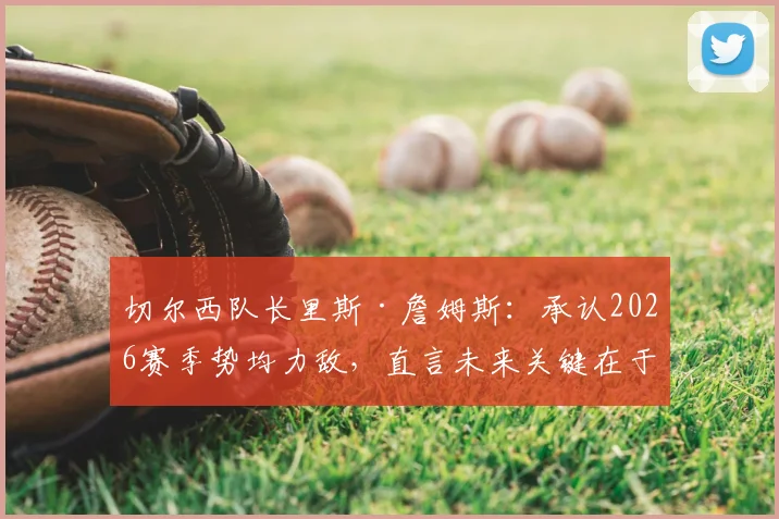 切尔西队长里斯·詹姆斯:承认2026赛季势均力敌,直言未来关键在于找到比赛稳定性