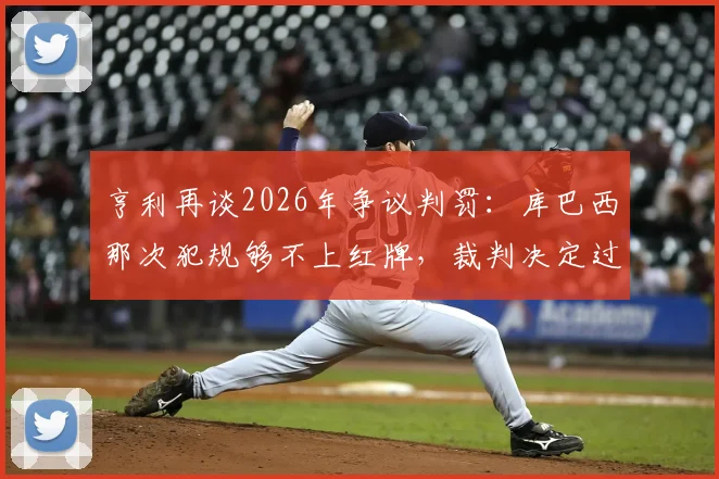 亨利再谈2026年争议判罚：库巴西那次犯规够不上红牌，裁判决定过于草率