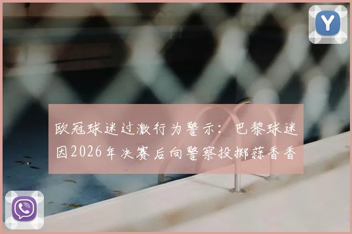 欧冠球迷过激行为警示:巴黎球迷因2026年决赛后向警察投掷蒜香香肠获刑,事件全解析