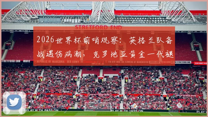 2026世界杯前哨观察:英格兰队备战遇伤病潮,克罗地亚黄金一代褪色后能否再创奇迹?
