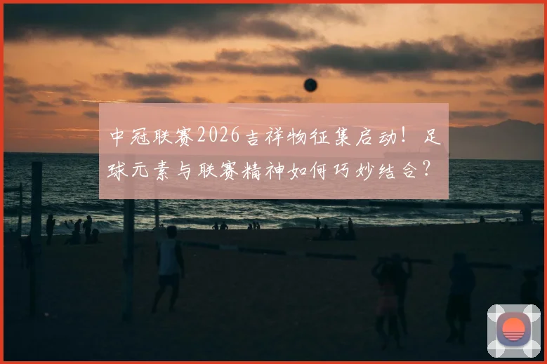 中冠联赛2026吉祥物征集启动！足球元素与联赛精神如何巧妙结合？参赛指南与设计思路全解读