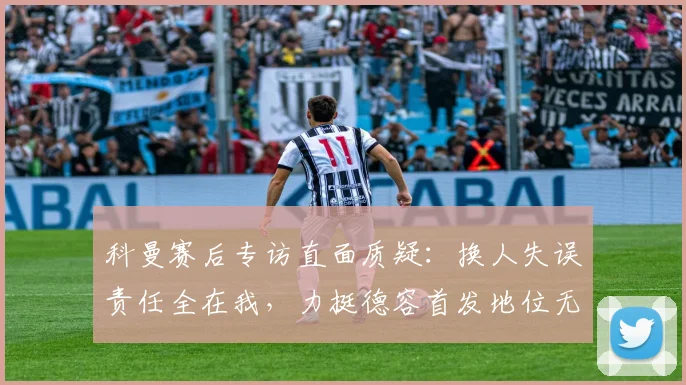 科曼赛后专访直面质疑：换人失误责任全在我，力挺德容首发地位无可替代