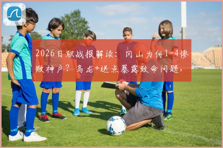 2026日职战报解读：冈山为何1-4惨败神户？乌龙+送点暴露致命问题，球迷热议战术失误