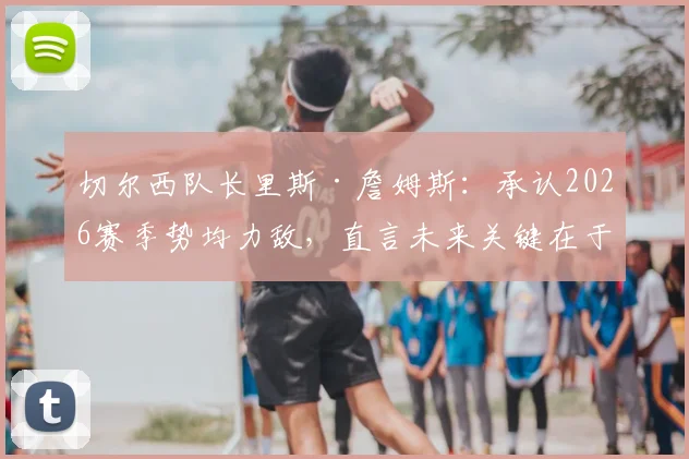 切尔西队长里斯·詹姆斯：承认2026赛季势均力敌，直言未来关键在于找到比赛稳定性