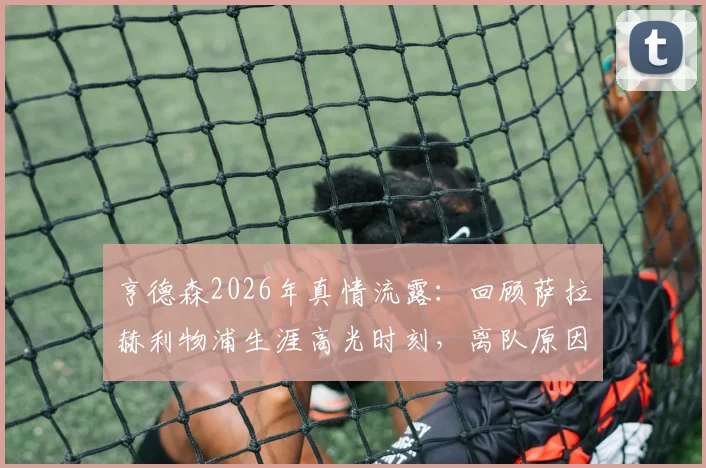亨德森2026年真情流露：回顾萨拉赫利物浦生涯高光时刻，离队原因与未来祝福全解析