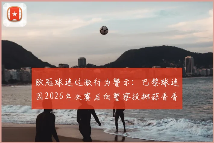 欧冠球迷过激行为警示：巴黎球迷因2026年决赛后向警察投掷蒜香香肠获刑，事件全解析