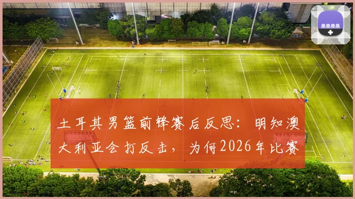 土耳其男篮前锋赛后反思:明知澳大利亚会打反击,为何2026年比赛关键防守还是失位?深入剖析原因及对策