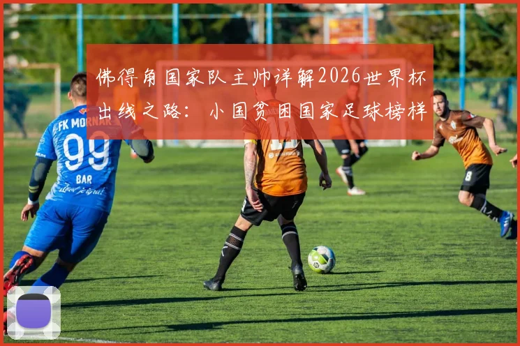 佛得角国家队主帅详解2026世界杯出线之路：小国贫困国家足球榜样，这些因素比球星更重要