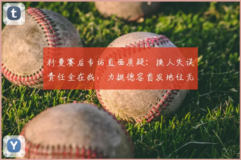 科曼赛后专访直面质疑：换人失误责任全在我，力挺德容首发地位无可替代