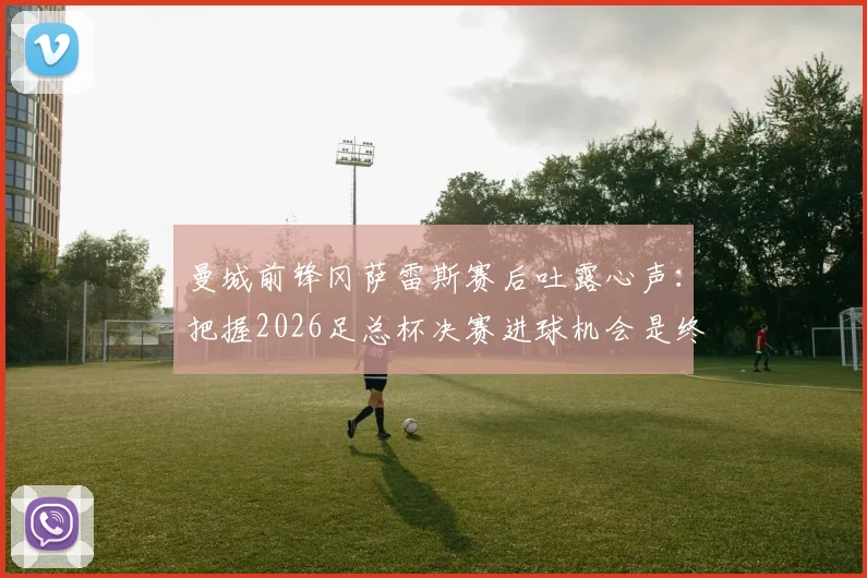 曼城前锋冈萨雷斯赛后吐露心声：把握2026足总杯决赛进球机会是终极目标，团队渴望捧杯