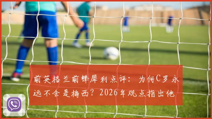 前英格兰前锋犀利点评：为何C罗永远不会是梅西？2026年观点指出他已成球队发展阻碍