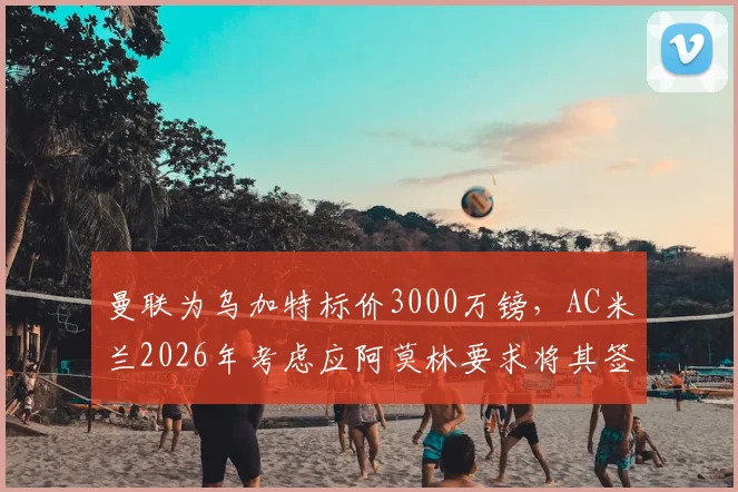 曼联为乌加特标价3000万镑，AC米兰2026年考虑应阿莫林要求将其签下
