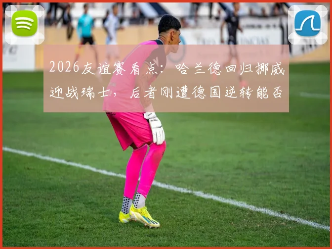 2026友谊赛看点：哈兰德回归挪威迎战瑞士，后者刚遭德国逆转能否反弹？