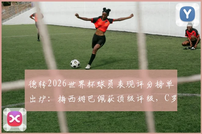 德转2026世界杯球员表现评分榜单出炉：梅西姆巴佩获顶级评级，C罗、B费表现低于预期引热议