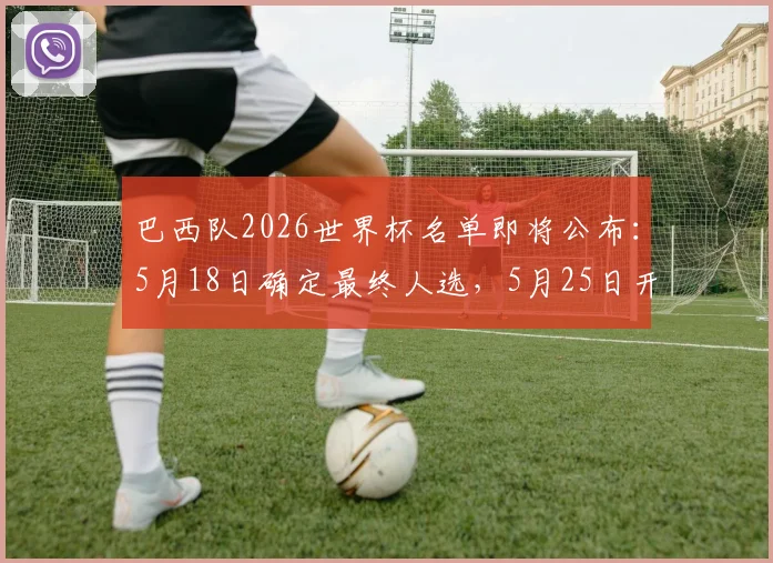 巴西队2026世界杯名单即将公布：5月18日确定最终人选，5月25日开启正式备战集训日程