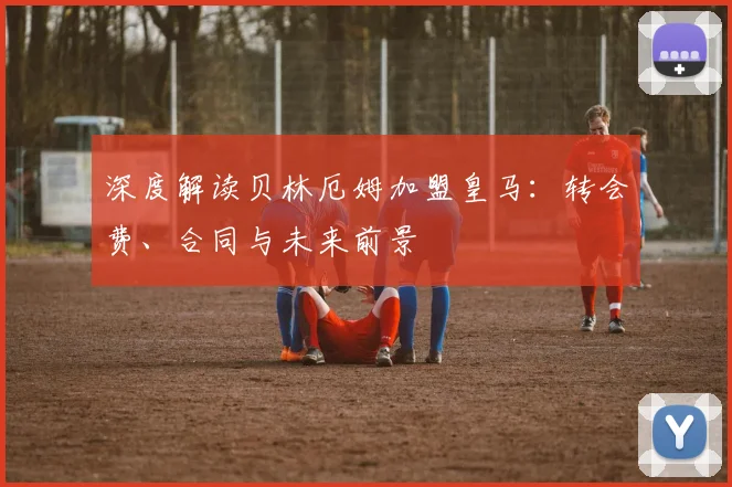 深度解读贝林厄姆加盟皇马：转会费、合同与未来前景