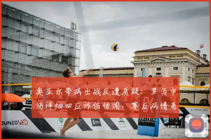 奥亚尔带病出战反遭质疑：罗马中场详细回应诈伤传闻，赛后病情恶化细节曝光
