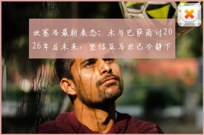 坎塞洛最新表态：未与巴萨商讨2026年后未来，坚信亚马尔已冷静下来，巴萨更衣室现况解析