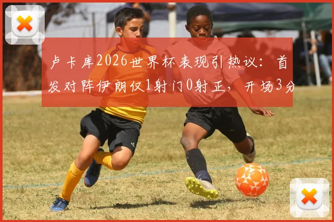 卢卡库2026世界杯表现引热议：首发对阵伊朗仅1射门0射正，开场3分钟染黄全解析