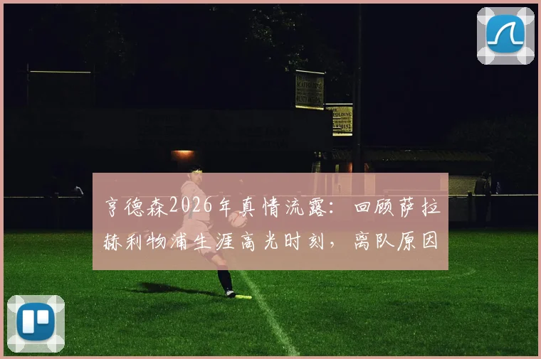 亨德森2026年真情流露：回顾萨拉赫利物浦生涯高光时刻，离队原因与未来祝福全解析